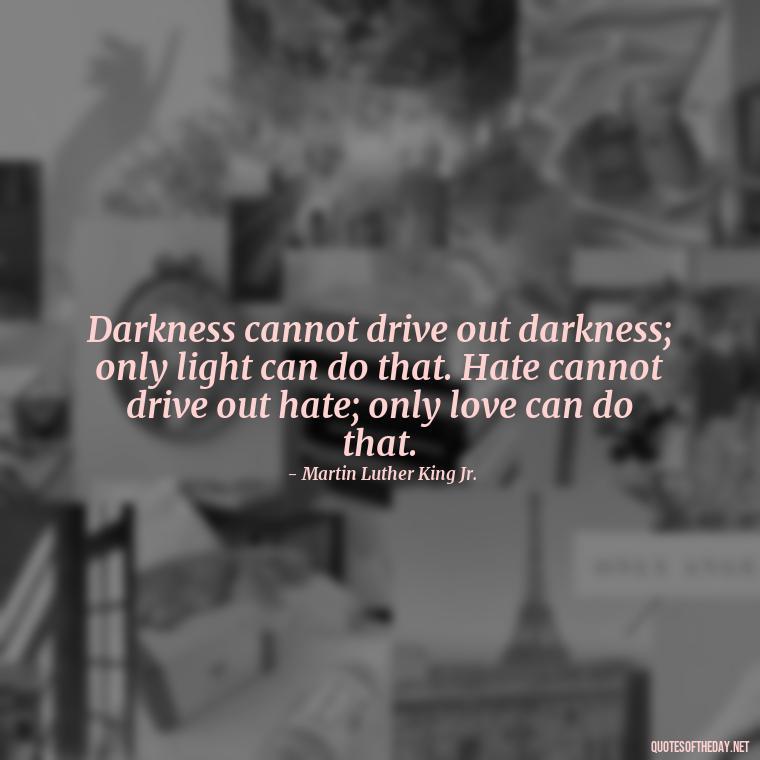 Darkness cannot drive out darkness; only light can do that. Hate cannot drive out hate; only love can do that. - Martin Luther King Jr Quotes Love