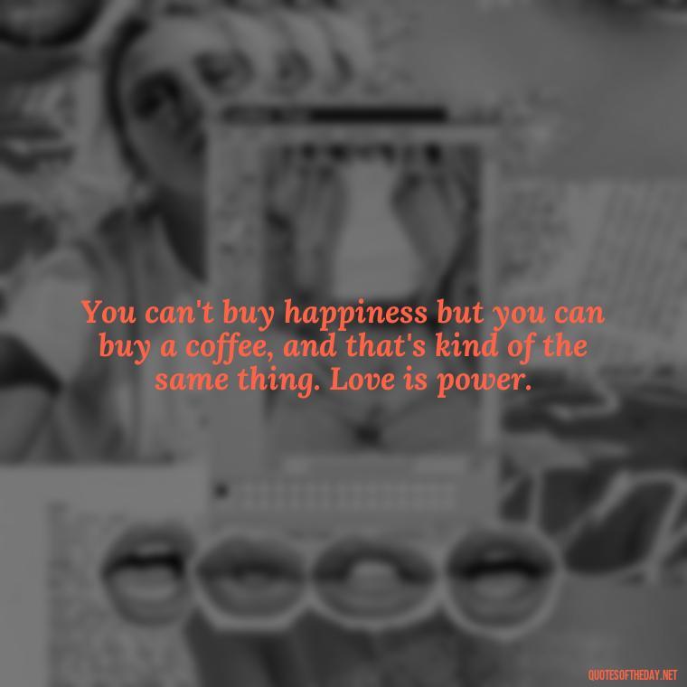 You can't buy happiness but you can buy a coffee, and that's kind of the same thing. Love is power. - Love Is Power Quotes