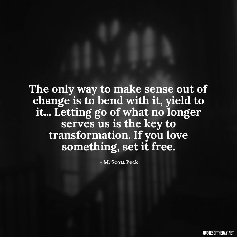 The only way to make sense out of change is to bend with it, yield to it... Letting go of what no longer serves us is the key to transformation. If you love something, set it free. - If U Love Something Set It Free Quote