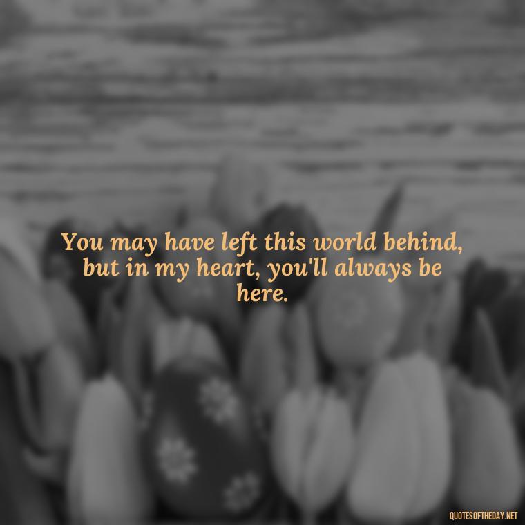 You may have left this world behind, but in my heart, you'll always be here. - Missing A Loved One That Passed Away Quotes