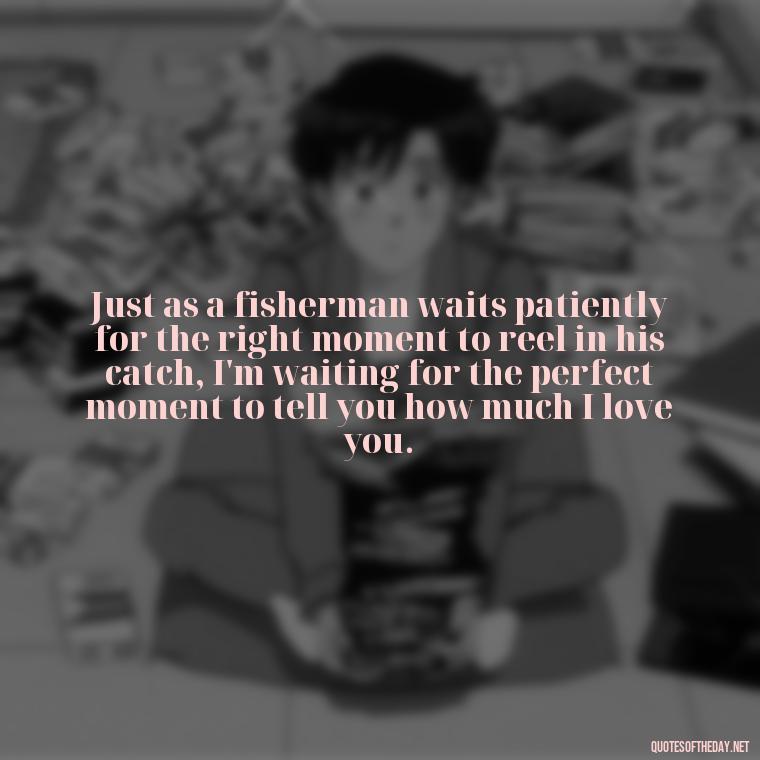 Just as a fisherman waits patiently for the right moment to reel in his catch, I'm waiting for the perfect moment to tell you how much I love you. - Fish Love Quotes