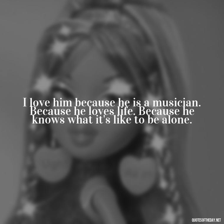 I love him because he is a musician. Because he loves life. Because he knows what it's like to be alone. - I Love A Man Quotes