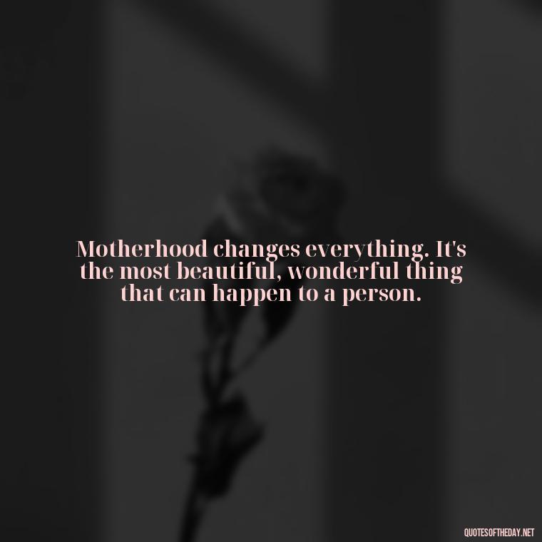 Motherhood changes everything. It's the most beautiful, wonderful thing that can happen to a person. - Love Being A Mother Quotes